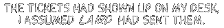 The tickets had showed upon my desk, I assumed Laird had sent them.